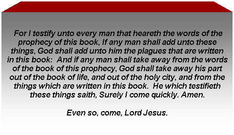 Text Box: For I testify unto every man that heareth the words of the prophecy of this book, If any man shall add unto these things, God shall add unto him the plagues that are written in this book: And if any man shall take away from the words of the book of this prophecy, God shall take away his part out of the book of life, and out of the holy city, and from the things which are written in this book. He which testifieth these things saith, Surely I come quickly. Amen.
Even so, come, Lord Jesus.